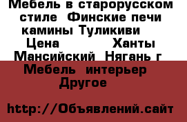 Мебель в старорусском стиле, Финские печи камины Туликиви.  › Цена ­ 1 000 - Ханты-Мансийский, Нягань г. Мебель, интерьер » Другое   